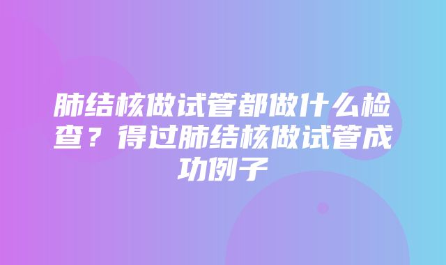 肺结核做试管都做什么检查？得过肺结核做试管成功例子