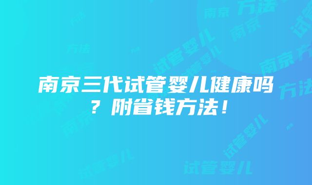 南京三代试管婴儿健康吗？附省钱方法！