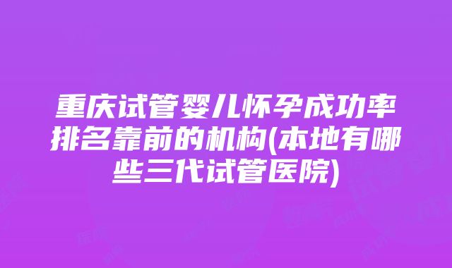 重庆试管婴儿怀孕成功率排名靠前的机构(本地有哪些三代试管医院)