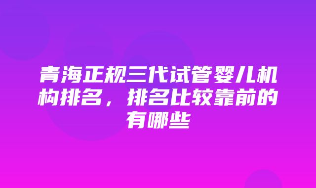 青海正规三代试管婴儿机构排名，排名比较靠前的有哪些