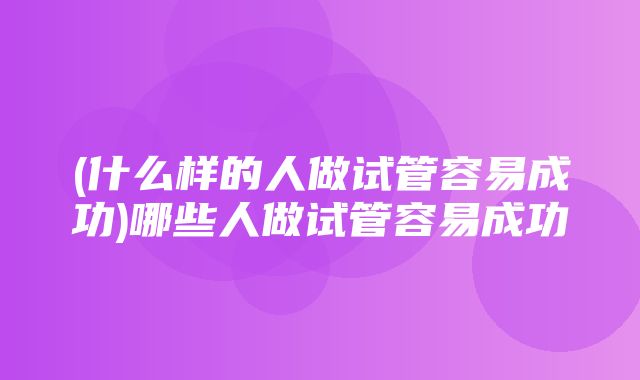 (什么样的人做试管容易成功)哪些人做试管容易成功