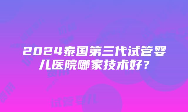 2024泰国第三代试管婴儿医院哪家技术好？