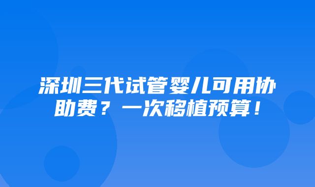 深圳三代试管婴儿可用协助费？一次移植预算！