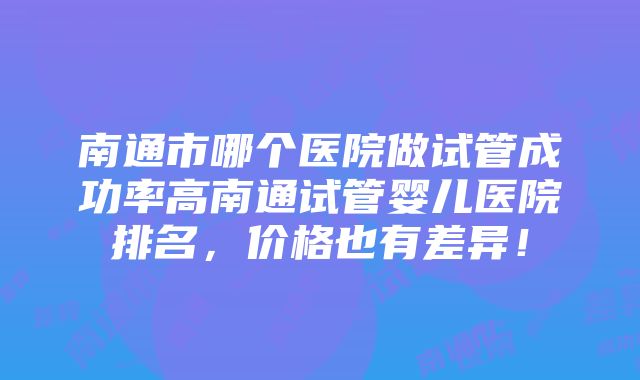 南通市哪个医院做试管成功率高南通试管婴儿医院排名，价格也有差异！