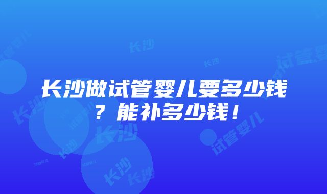 长沙做试管婴儿要多少钱？能补多少钱！