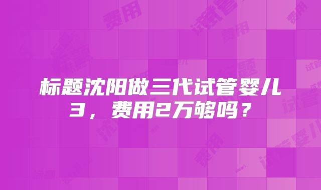 标题沈阳做三代试管婴儿3，费用2万够吗？