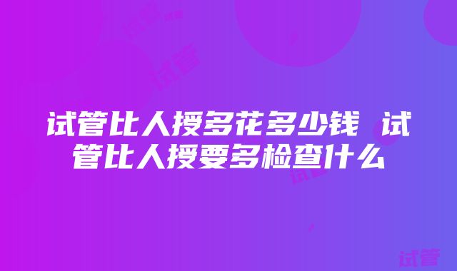 试管比人授多花多少钱 试管比人授要多检查什么