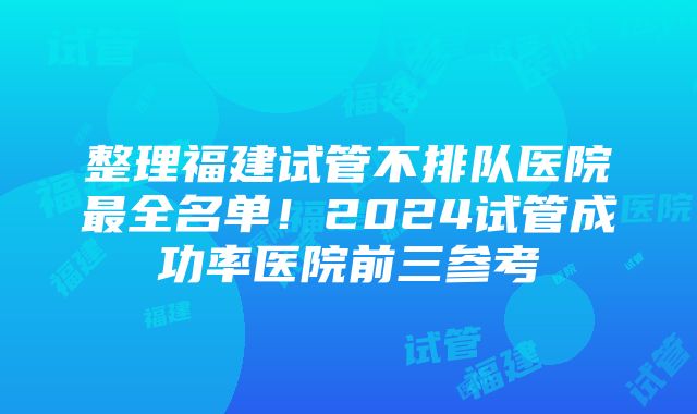 整理福建试管不排队医院最全名单！2024试管成功率医院前三参考