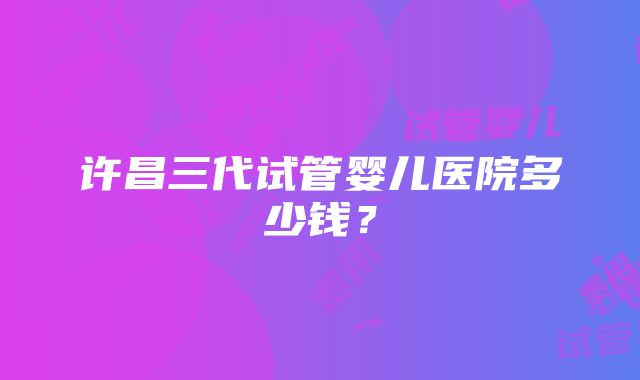 许昌三代试管婴儿医院多少钱？