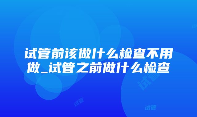 试管前该做什么检查不用做_试管之前做什么检查