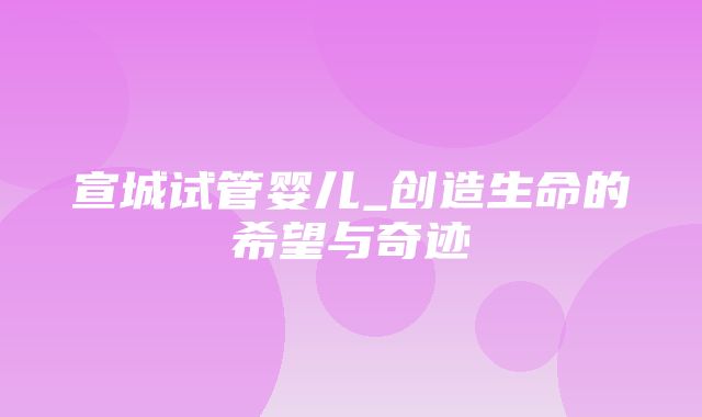 宣城试管婴儿_创造生命的希望与奇迹