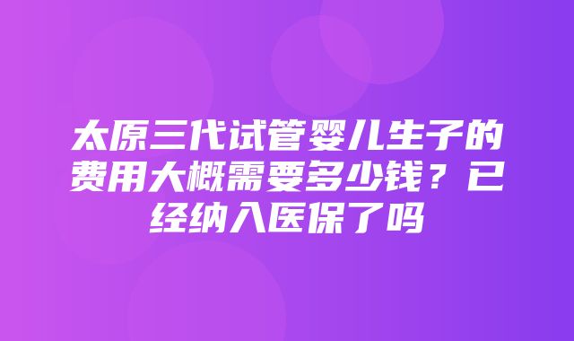 太原三代试管婴儿生子的费用大概需要多少钱？已经纳入医保了吗