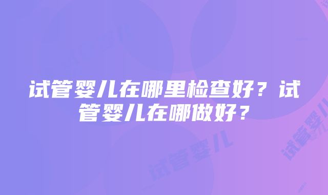 试管婴儿在哪里检查好？试管婴儿在哪做好？