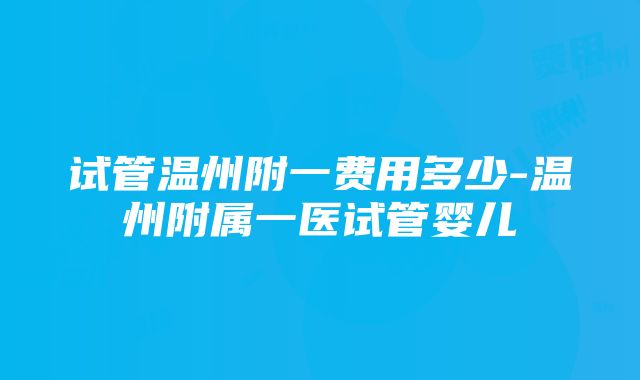 试管温州附一费用多少-温州附属一医试管婴儿