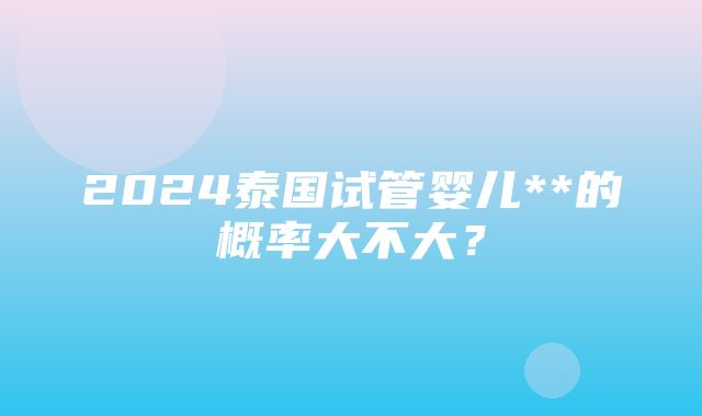 2024泰国试管婴儿**的概率大不大？