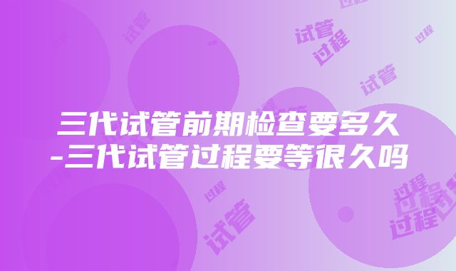 三代试管前期检查要多久-三代试管过程要等很久吗