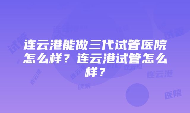 连云港能做三代试管医院怎么样？连云港试管怎么样？