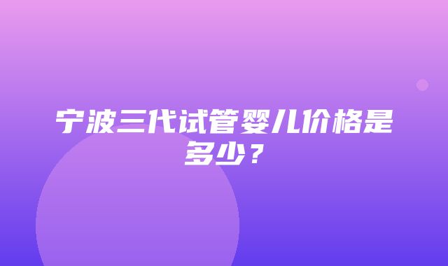 宁波三代试管婴儿价格是多少？