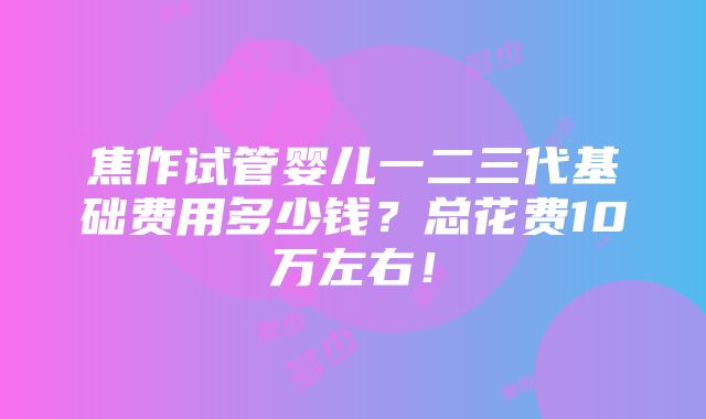 焦作试管婴儿一二三代基础费用多少钱？总花费10万左右！