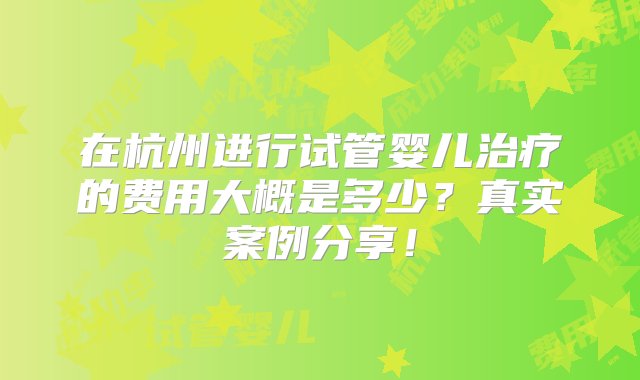 在杭州进行试管婴儿治疗的费用大概是多少？真实案例分享！