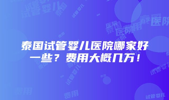 泰国试管婴儿医院哪家好一些？费用大概几万！