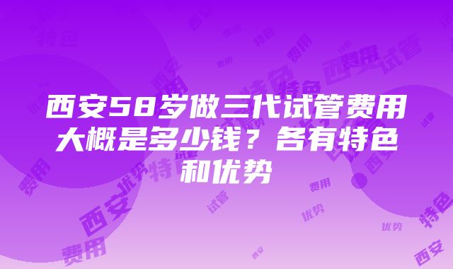 西安58岁做三代试管费用大概是多少钱？各有特色和优势