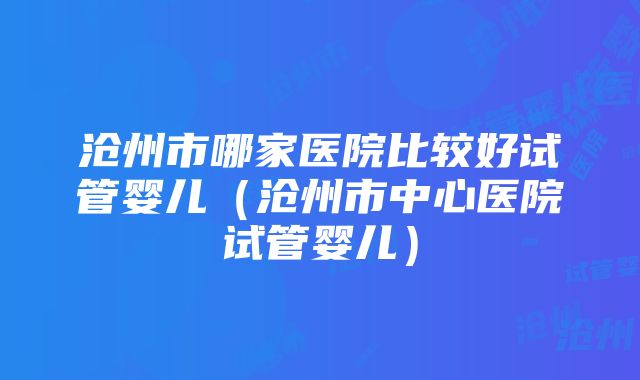 沧州市哪家医院比较好试管婴儿（沧州市中心医院试管婴儿）