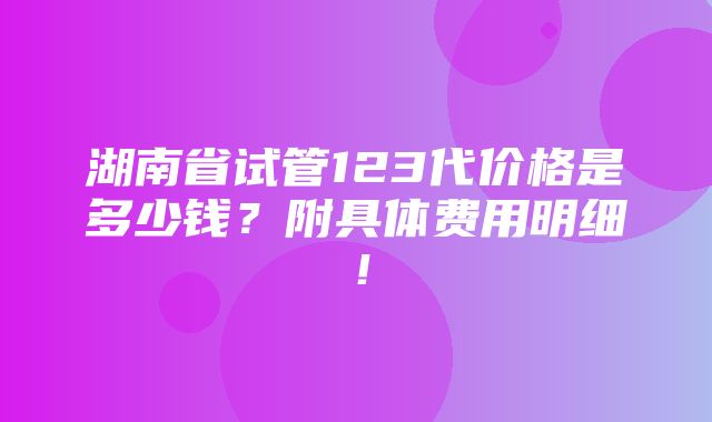 湖南省试管123代价格是多少钱？附具体费用明细！