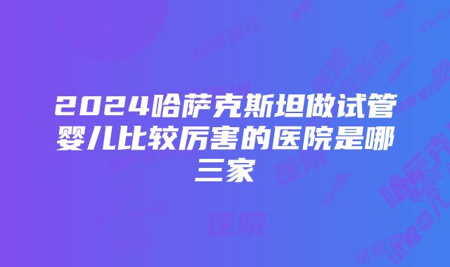 2024哈萨克斯坦做试管婴儿比较厉害的医院是哪三家