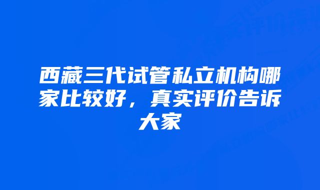 西藏三代试管私立机构哪家比较好，真实评价告诉大家