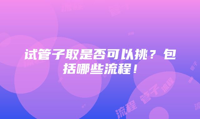 试管子取是否可以挑？包括哪些流程！