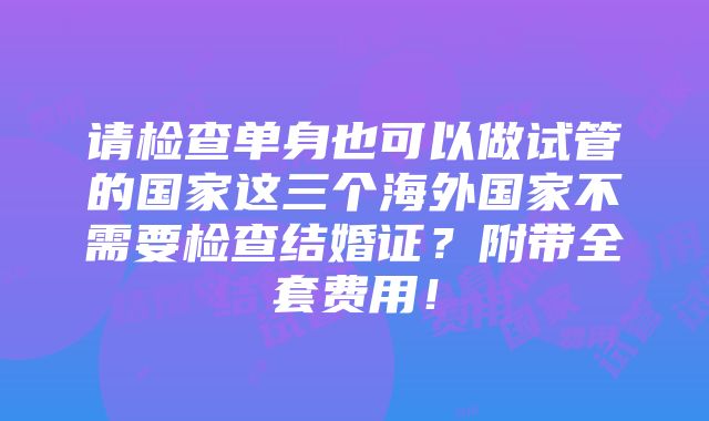 请检查单身也可以做试管的国家这三个海外国家不需要检查结婚证？附带全套费用！