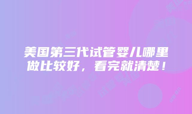 美国第三代试管婴儿哪里做比较好，看完就清楚！