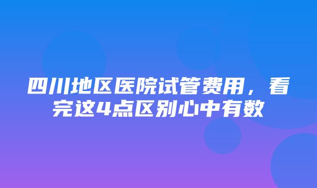 四川地区医院试管费用，看完这4点区别心中有数