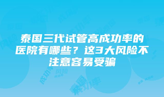 泰国三代试管高成功率的医院有哪些？这3大风险不注意容易受骗