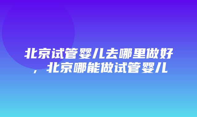 北京试管婴儿去哪里做好，北京哪能做试管婴儿