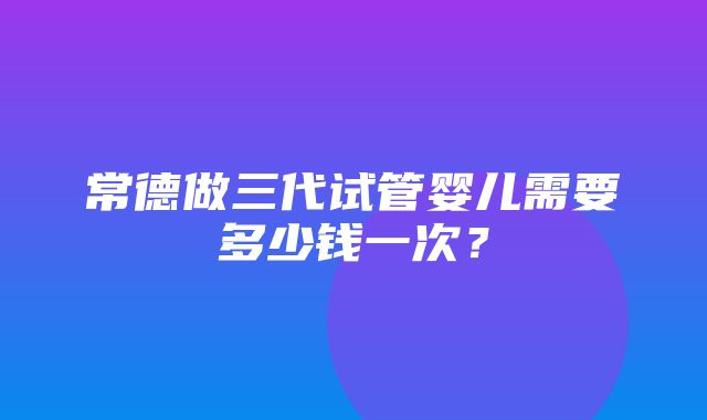 常德做三代试管婴儿需要多少钱一次？