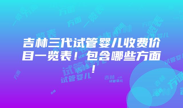 吉林三代试管婴儿收费价目一览表！包含哪些方面！