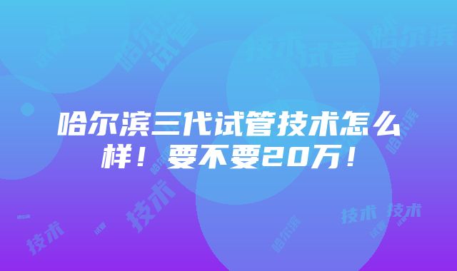 哈尔滨三代试管技术怎么样！要不要20万！