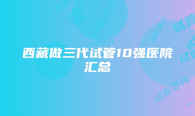 西藏做三代试管10强医院汇总