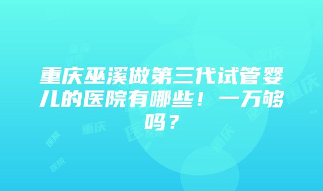 重庆巫溪做第三代试管婴儿的医院有哪些！一万够吗？