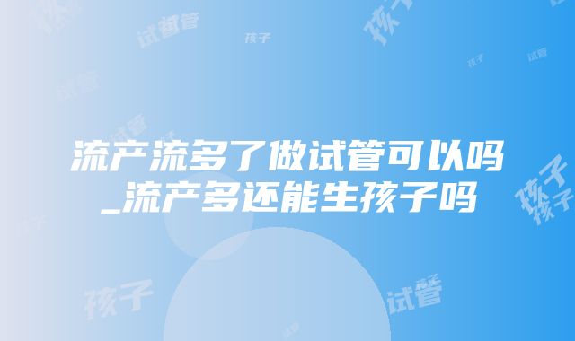 流产流多了做试管可以吗_流产多还能生孩子吗