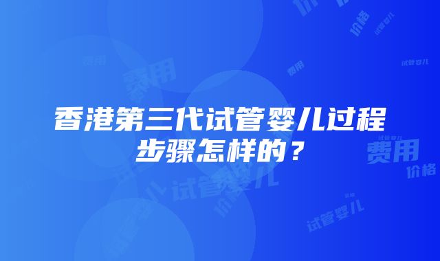 香港第三代试管婴儿过程步骤怎样的？