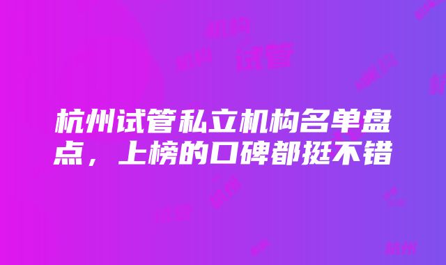 杭州试管私立机构名单盘点，上榜的口碑都挺不错