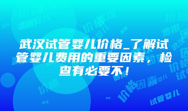 武汉试管婴儿价格_了解试管婴儿费用的重要因素，检查有必要不！