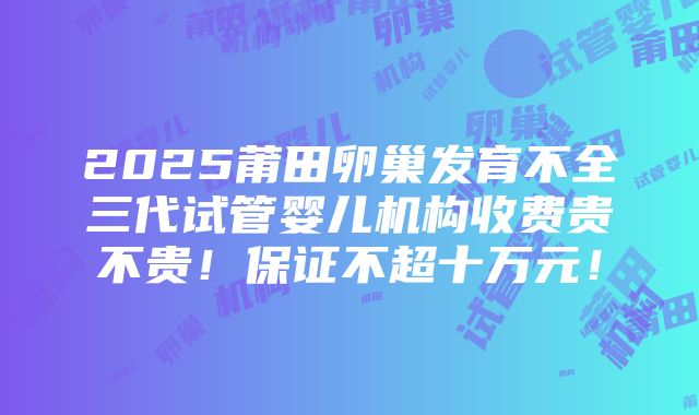 2025莆田卵巢发育不全三代试管婴儿机构收费贵不贵！保证不超十万元！