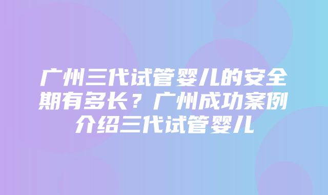 广州三代试管婴儿的安全期有多长？广州成功案例介绍三代试管婴儿