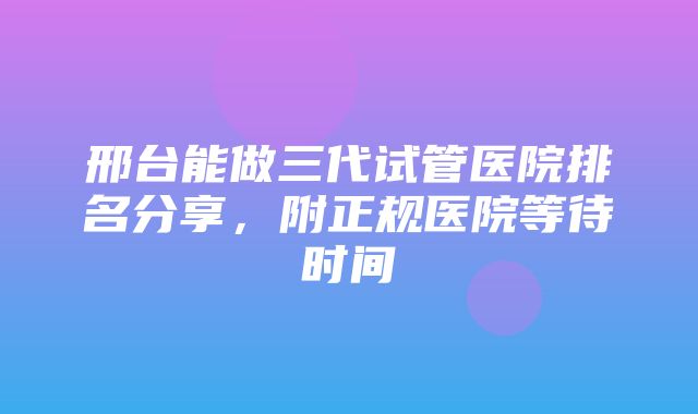 邢台能做三代试管医院排名分享，附正规医院等待时间