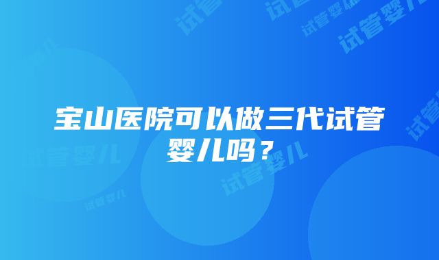 宝山医院可以做三代试管婴儿吗？