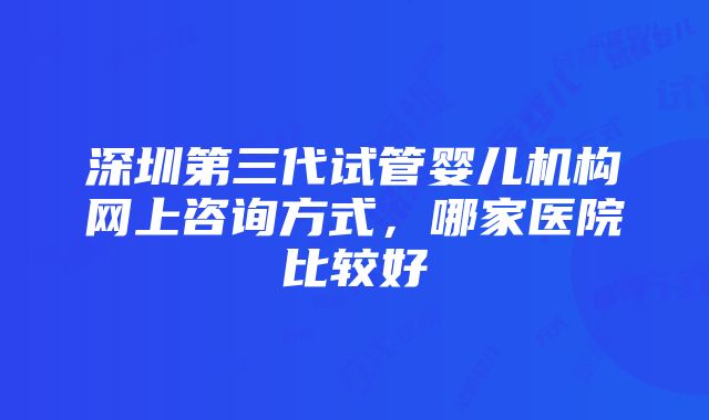 深圳第三代试管婴儿机构网上咨询方式，哪家医院比较好